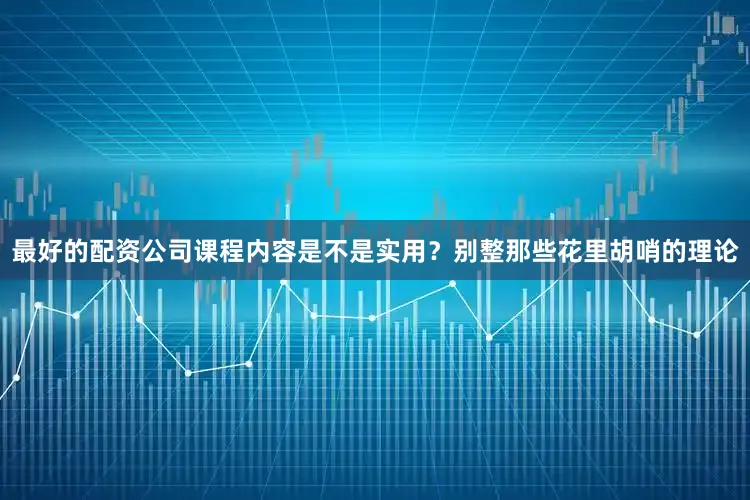 最好的配资公司课程内容是不是实用？别整那些花里胡哨的理论