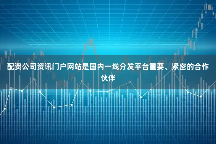 配资公司资讯门户网站是国内一线分发平台重要、紧密的合作伙伴