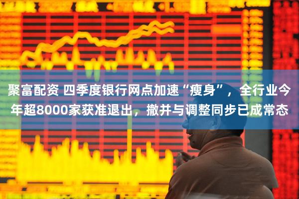 聚富配资 四季度银行网点加速“瘦身”，全行业今年超8000家获准退出，撤并与调整同步已成常态