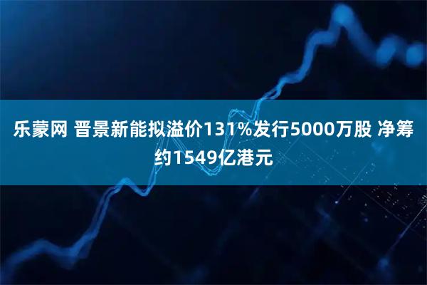 乐蒙网 晋景新能拟溢价131%发行5000万股 净筹约1549亿港元