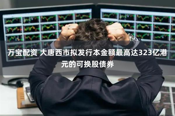 万宝配资 大唐西市拟发行本金额最高达323亿港元的可换股债券