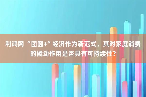 利鸿网 “团圆+”经济作为新范式,其对家庭消费的撬动作用是否具有可持续性?