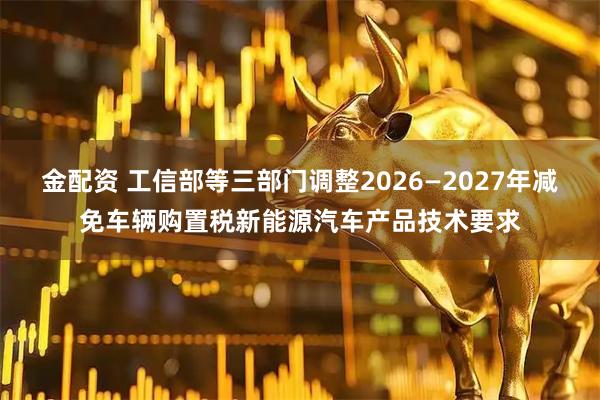 金配资 工信部等三部门调整2026—2027年减免车辆购置税新能源汽车产品技术要求