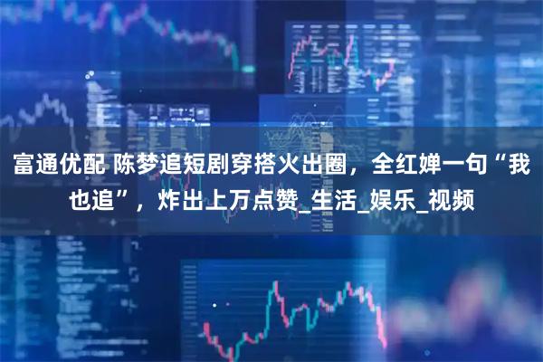 富通优配 陈梦追短剧穿搭火出圈,全红婵一句“我也追”,炸出上万点赞_生活_娱乐_视频