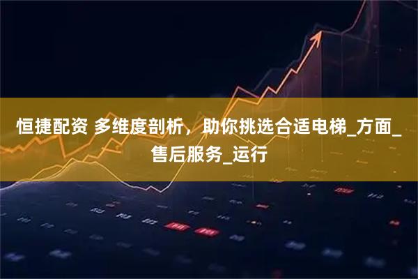 恒捷配资 多维度剖析,助你挑选合适电梯_方面_售后服务_运行