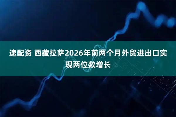 速配资 西藏拉萨2026年前两个月外贸进出口实现两位数增长
