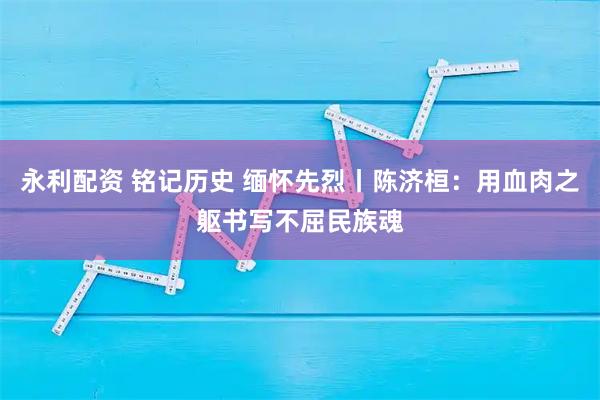 永利配资 铭记历史 缅怀先烈丨陈济桓：用血肉之躯书写不屈民族魂