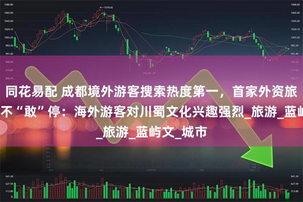 同花易配 成都境外游客搜索热度第一,首家外资旅行社忙得不“敢”停:海外游客对川蜀文化兴趣强烈_旅游_蓝屿文_城市