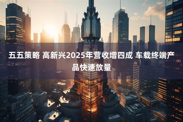 五五策略 高新兴2025年营收增四成 车载终端产品快速放量