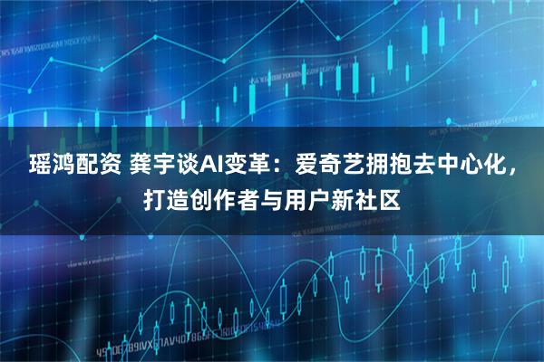 瑶鸿配资 龚宇谈AI变革：爱奇艺拥抱去中心化，打造创作者与用户新社区