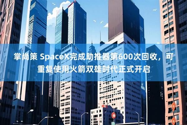 掌尚策 SpaceX完成助推器第600次回收，可重复使用火箭双雄时代正式开启