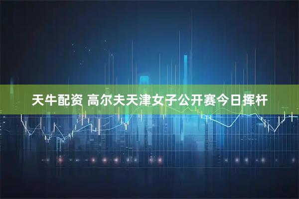 天牛配资 高尔夫天津女子公开赛今日挥杆