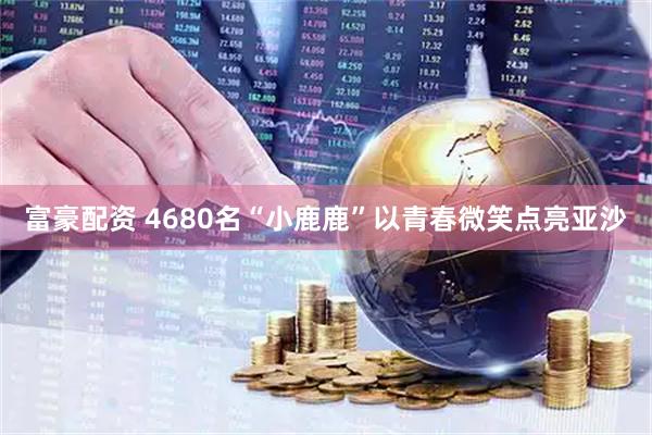 富豪配资 4680名“小鹿鹿”以青春微笑点亮亚沙