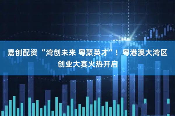 嘉创配资 “湾创未来 粤聚英才”！粤港澳大湾区创业大赛火热开启