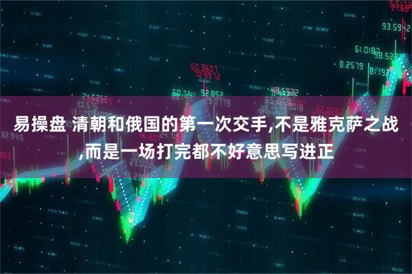 易操盘 清朝和俄国的第一次交手,不是雅克萨之战,而是一场打完都不好意思写进正