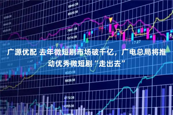 广源优配 去年微短剧市场破千亿，广电总局将推动优秀微短剧“走出去”