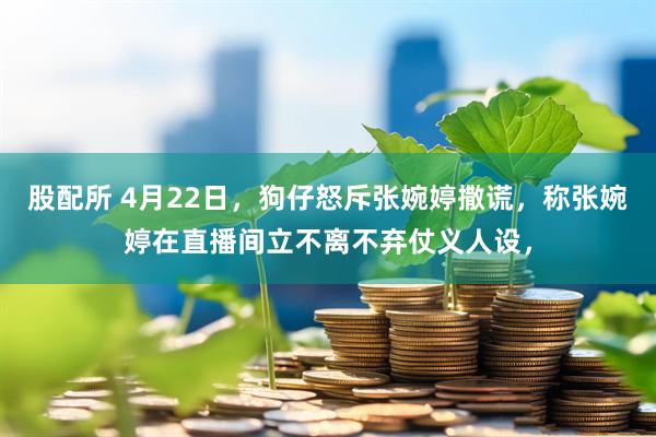 股配所 4月22日，狗仔怒斥张婉婷撒谎，称张婉婷在直播间立不离不弃仗义人设，