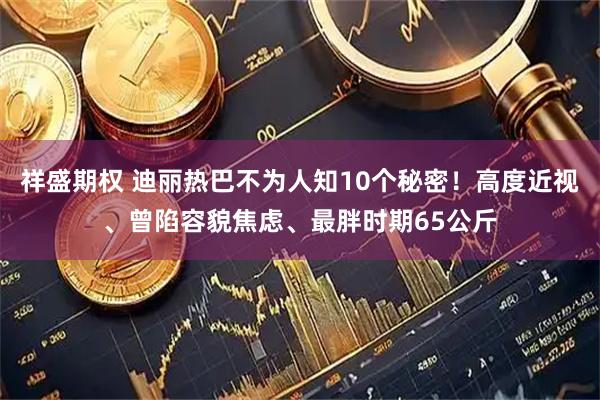 祥盛期权 迪丽热巴不为人知10个秘密！高度近视、曾陷容貌焦虑、最胖时期65公斤
