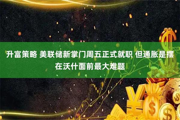 升富策略 美联储新掌门周五正式就职 但通胀是摆在沃什面前最大难题