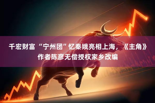 千宏财富 “宁州团”忆秦娥亮相上海，《主角》作者陈彦无偿授权家乡改编