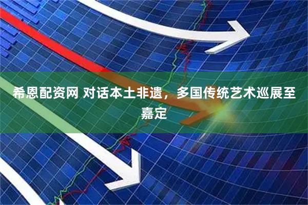 希恩配资网 对话本土非遗，多国传统艺术巡展至嘉定