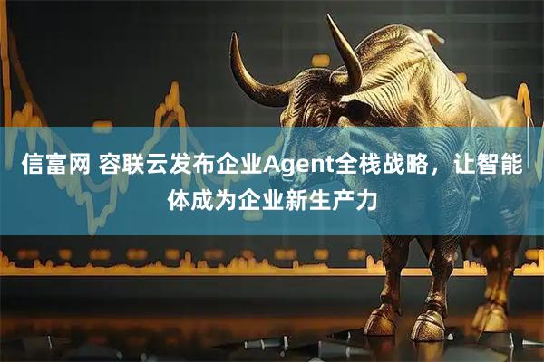信富网 容联云发布企业Agent全栈战略，让智能体成为企业新生产力