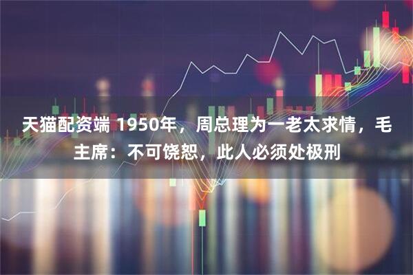 天猫配资端 1950年，周总理为一老太求情，毛主席：不可饶恕，此人必须处极刑