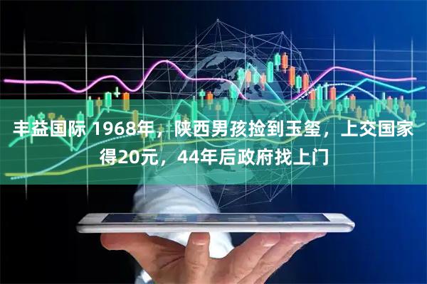 丰益国际 1968年，陕西男孩捡到玉玺，上交国家得20元，44年后政府找上门