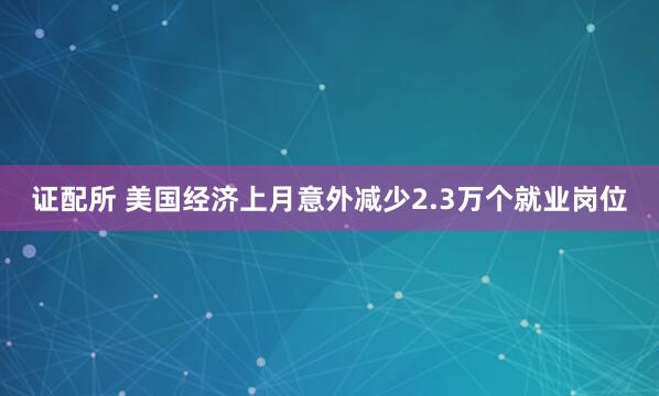 证配所 美国经济上月意外减少2.3万个就业岗位