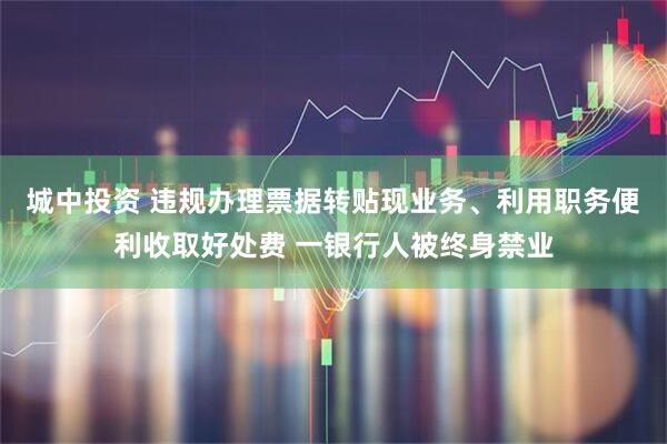 城中投资 违规办理票据转贴现业务、利用职务便利收取好处费 一银行人被终身禁业